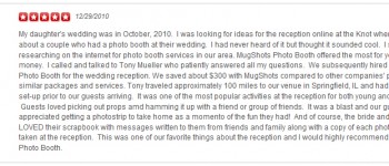 My daughter's wedding was in October, 2010. I was looking for ideas for the reception online at the Knot when I read about a couple who had a photo booth at their wedding. I had never heard of it but thought it sounded cool. I started researching on the internet for photo booth services in our area. MugShots Photo Booth offered the most for your money. I called and talked to Tony Mueller who patiently answered all my questions. We subsequently hired MugShots Photo Booth for the wedding reception. We saved about $300 with MugShots compared to other companies' prices for similar packages and services. Tony traveled approximately 100 miles to our venue in Springfield, IL and had everything set-up prior to our guests arriving. It was one of the most popular activities at the reception for both young and old alike. Guests loved picking out props amd hamming it up with a friend or group of friends. It was a blast and our guests appreciated getting a photostrip to take home as a momento of the fun they had! And of course, the bride and groom LOVED their scrapbook with messages written to them from friends and family along with a copy of each photostrip taken at the reception. This was one of our favorite things about the reception and I would highly recommend MugShots Photo Booth.